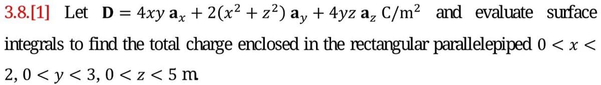 3.8.[1] Let D= 4xy ax + 2(x² +z²) a, + 4yz a, C/m² and evaluate surface
integrals to find the total charge enclosed in the rectangular parallelepiped 0 < x <
2,0 < y< 3, 0 < z < 5 m
