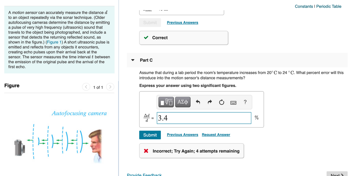 Constants I Periodic Table
A motion sensor can accurately measure the distance d
to an object repeatedly via the sonar technique. (Older
autofocusing cameras determine the distance by emitting
a pulse of very high frequency (ultrasonic) sound that
travels to the object being photographed, and include a
sensor that detects the returning reflected sound, as
shown in the figure.) (Figure 1) A short ultrasonic pulse is
emitted and reflects from any objects it encounters,
creating echo pulses upon their arrival back at the
sensor. The sensor measures the time interval t between
the emission of the original pulse and the arrival of the
Submit
Previous Answers
Correct
Part C
first echo.
Assume that during a lab period the room's temperature increases from 20°C to 24 °C. What percent error will this
introduce into the motion sensor's distance measurements?
Figure
1 of 1
Express your answer using two significant figures.
?
Autofocusing camera
Ad
3.4
%
d
Submit
Previous Answers Request Answer
X Incorrect; Try Again; 4 attempts remaining
Provide Feedback
Next

