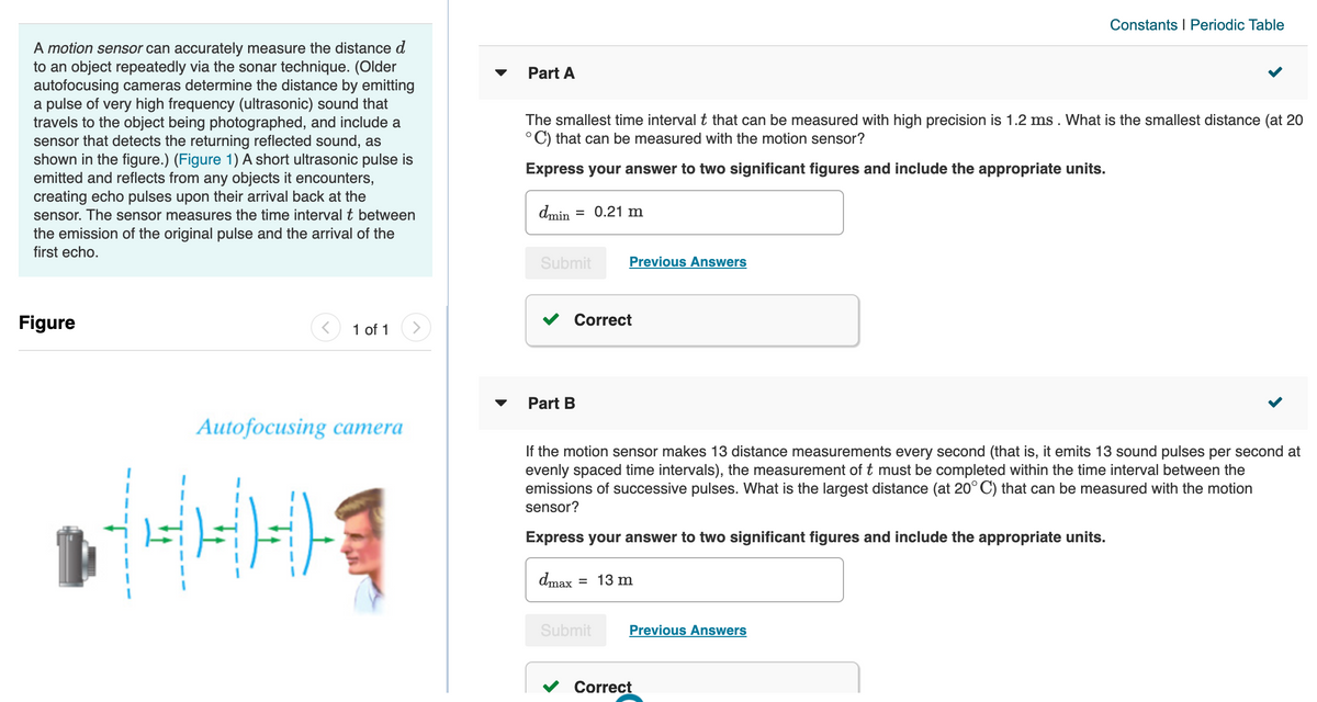 Constants I Periodic Table
A motion sensor can accurately measure the distance d
to an object repeatedly via the sonar technique. (Older
autofocusing cameras determine the distance by emitting
a pulse of very high frequency (ultrasonic) sound that
travels to the object being photographed, and include a
sensor that detects the returning reflected sound, as
shown in the figure.) (Figure 1) A short ultrasonic pulse is
emitted and reflects from any objects it encounters,
creating echo pulses upon their arrival back at the
sensor. The sensor measures the time interval t between
the emission of the original pulse and the arrival of the
first echo.
Part A
The smallest time interval t that can be measured with high precision is 1.2 ms . What is the smallest distance (at 20
°C) that can be measured with the motion sensor?
Express your answer to two significant figures and include the appropriate units.
dmin
= 0.21 m
Submit
Previous Answers
Figure
1 of 1
Correct
Part B
Аutofocusing сатera
If the motion sensor makes 13 distance measurements every second (that is, it emits 13 sound pulses per second at
evenly spaced time intervals), the measurement of t must be completed within the time interval between the
emissions of successive pulses. What is the largest distance (at 20° C) that can be measured with the motion
sensor?
Express your answer to two significant figures and include the appropriate units.
dmax
= 13 m
Submit
Previous Answers
Correct
