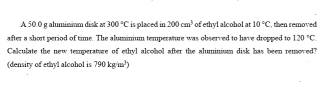 A 50.0 g aluminium disk at 300 °C is placed in 200 cm³ of ethyl alcohol at 10 °C, then removed
after a short period of time. The aluminium temperature was observed to have dropped to 120 °C.
Calculate the new temperature of ethyl alcohol after the aluminium disk has been removed?
(density of ethyl alcohol is 790 kg/m³)