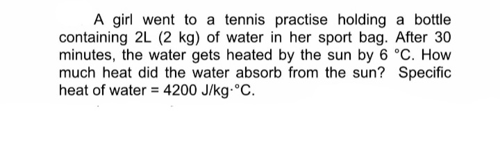 A girl went to a tennis practise holding a bottle
containing 2L (2 kg) of water in her sport bag. After 30
minutes, the water gets heated by the sun by 6 °C. How
much heat did the water absorb from the sun? Specific
heat of water = 4200 J/kg °C.