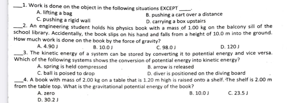 1. Work is done on the object in the following situations EXCEPT
A. lifting a bag
C. pushing a rigid wall
-2. An engineering student holds his physics book with a mass of 1.00 kg on the balcony sill of the
school library. Accidentally, the book slips on his hand and falls from a height of 10.0 m into the ground.
How much work is done on the book by the force of gravity?
B. pushing a cart over a distance
D. carrying a box upstairs
A. 4.90 J
_3. The kinetic energy of a system can be stored by converting it to potential energy and vice versa.
Which of the following systems shows the conversion of potential energy into kinetic energy?
В. 10.0 J
C. 98.0 J
D. 120 J
A. spring is held compressed
C. ball is poised to drop
4. A book with mass of 2.00 kg on a table that is 1.20 m high is raised onto a shelf. The shelf is 2.00 m
B. arrow is released
D. diver is positioned on the diving board
from the table top. What is the gravitational potential energy of the book?
В. 10.0J
C. 23.5 J
A. zero
D. 30.2 J
