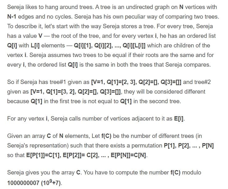 Sereja likes to hang around trees. A tree is an undirected graph on N vertices with
N-1 edges and no cycles. Sereja has his own peculiar way of comparing two trees.
To describe it, let's start with the way Sereja stores a tree. For every tree, Sereja
has a value V– the root of the tree, and for every vertex i, he has an ordered list
Q[i] with L[i] elements – Q[i][1], Q[i][2], ..., Q[iLI] which are children of the
vertex i. Sereja assumes two trees to be equal if their roots are the same and for
every i, the ordered list Q[i] is the same in both the trees that Sereja compares.
So if Sereja has tree#1 given as [V=1, Q[1]=[2, 3], Q[2]=[], Q[3]=0] and tree#2
given as [V=1, Q[1]=[3, 2], Q[2]=[], Q[3]=[]], they will be considered different
because Q[1] in the first tree is not equal to Q[1] in the second tree.
For any vertex İ, Sereja calls number of vertices adjacent to it as E[i).
Given an array C of N elements, Let f(C) be the number of different trees (in
Sereja's representation) such that there exists a permutation P[1], P[2], ... , P[N]
so that E[P[1]]=C[1], E[P[2]]= C[2], ... , E[P[N]]=C[N].
Sereja gives you the array C. You have to compute the number f(C) modulo
1000000007 (109+7).
