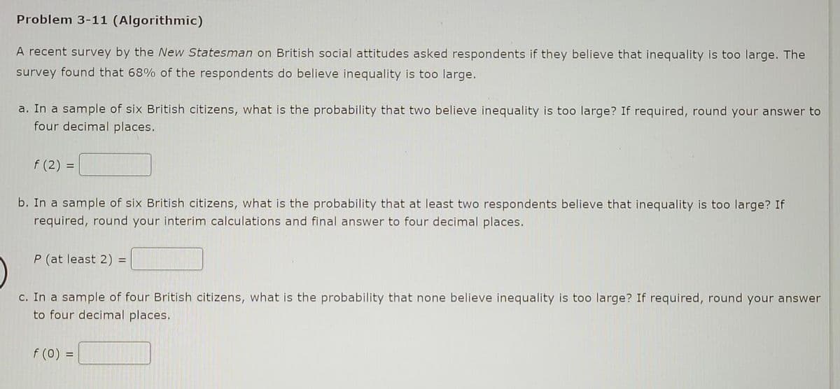 Problem 3-11 (Algorithmic)
A recent survey by the New Statesman on British social attitudes asked respondents if they believe that inequality is too large. The
survey found that 68% of the respondents do believe inequality is too large.
a. In a sample of six British citizens, what is the probability that two believe inequality is too large? If required, round your answer to
four decimal places.
f (2) =
b. In a sample of six British citizens, what is the probability that at least two respondents believe that inequality is too large? If
required, round your interim calculations and final answer to four decimal places.
P (at least 2) =
%3D
c. In a sample of four British citizens, what is the probability that none believe inequality is too large? If required, round your answer
to four decimal places.
f (0) =
%3D
