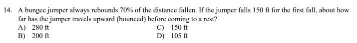 14. A bungee jumper always rebounds 70% of the distance fallen. If the jumper falls 150 ft for the first fall, about how
far has the jumper travels upward (bounced) before coming to a rest?
A) 280 ft
B) 200 ft
C) 150 ft
D) 105 ft
