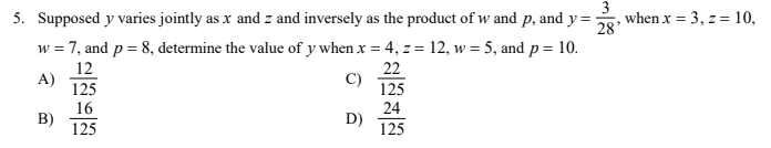 5. Supposed y varies jointly as x and z and inversely as the product of w and p, and y=
3
when x = 3, z = 10,
28
w = 7, and p = 8, determine the value of y when x = 4, z = 12, w = 5, and p= 10.
12
A)
22
125
C)
125
16
B)
125
24
D)
125

