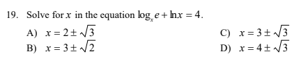 19. Solve for x in the equation log e + Inx = 4.
A) x= 2+ /3
B) x= 3+ /2
C) x=3±/3
D) x= 4+ /3
В) х
