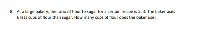 8. At a large bakery, the ratio of flour to sugar for a certain recipe is 2:3. The baker uses
6 less cups of flour than sugar. How many cups of flour does the baker use?
