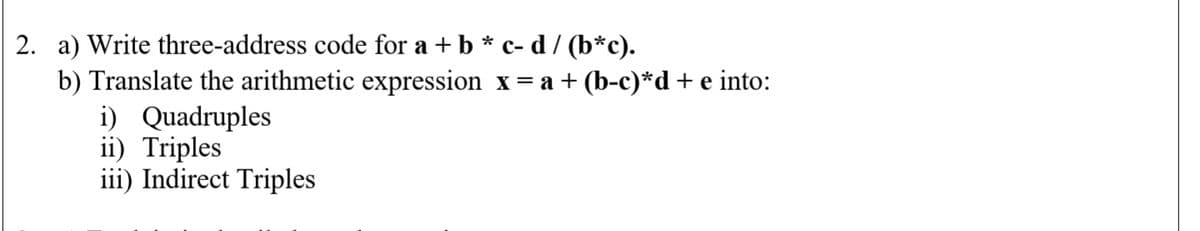 2. a) Write three-address code for a + b * c- d / (b*c).
b) Translate the arithmetic expression x= a + (b-c)*d+e into:
i) Quadruples
ii) Triples
iii) Indirect Triples
