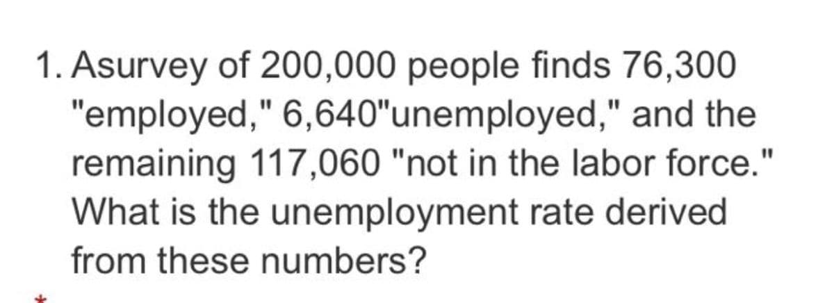 1. Asurvey of 200,000 people finds 76,300
"employed," 6,640"unemployed," and the
remaining 117,060 "not in the labor force."
What is the unemployment rate derived
from these numbers?
