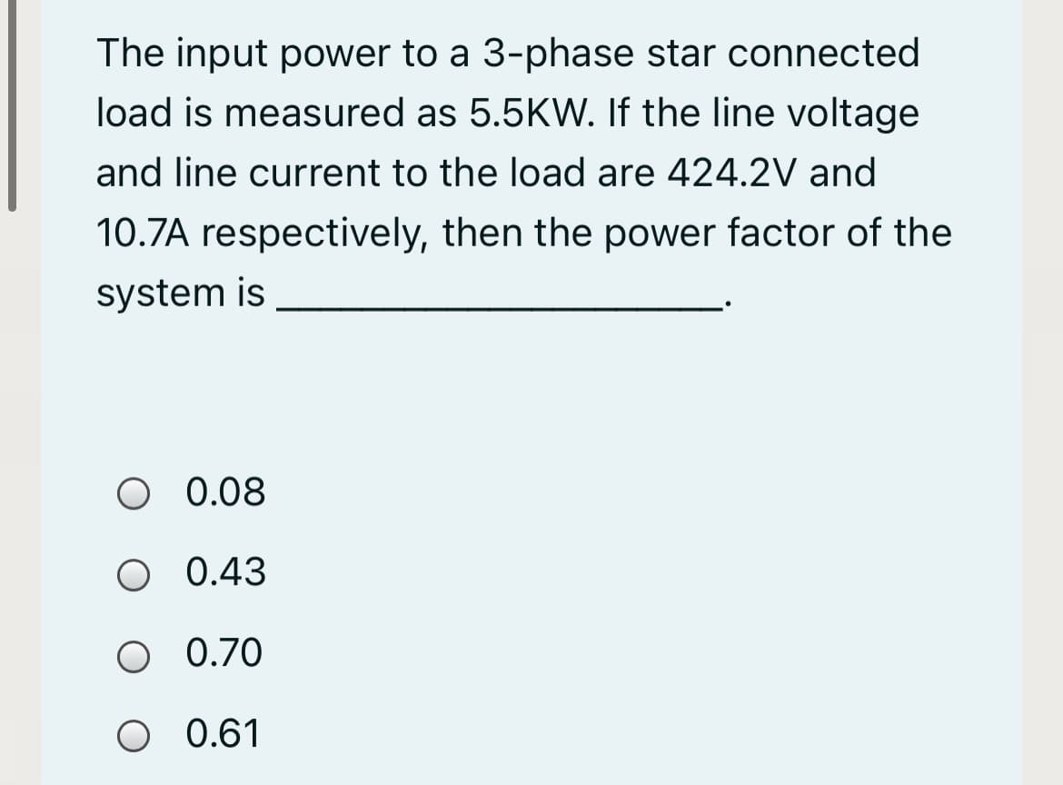 The input power to a 3-phase star connected
load is measured as 5.5KW. If the line voltage
and line current to the load are 424.2V and
10.7A respectively, then the power factor of the
system is
O 0.08
O 0.43
O 0.70
O 0.61
