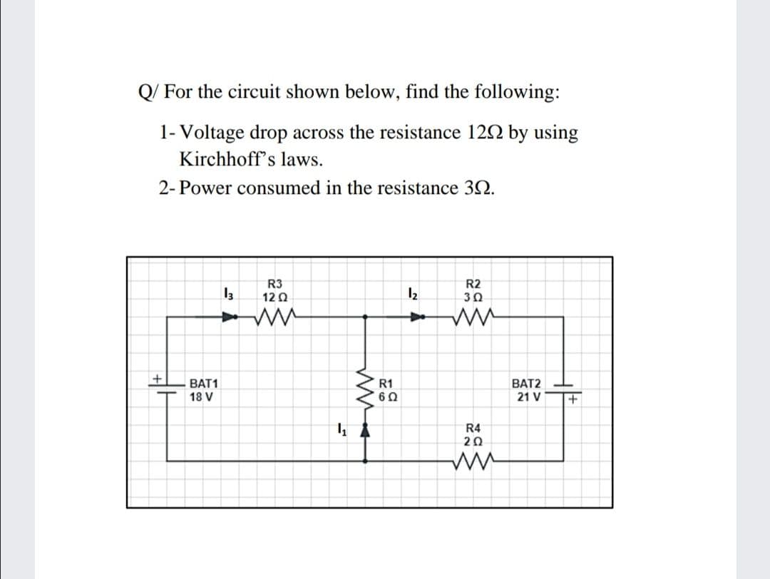 Q/ For the circuit shown below, find the following:
1- Voltage drop across the resistance 122 by using
Kirchhoff's laws.
2- Power consumed in the resistance 32.
R3
12Ω
R2
12
BAT1
18 V
R1
60
BAT2
21 V
R4
20
