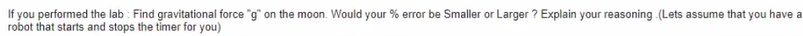 If you performed the lab : Find gravitational force "g" on the moon. Would your % error be Smaller or Larger ? Explain your reasoning (Lets assume that you have a
robot that starts and stops the timer for you)
