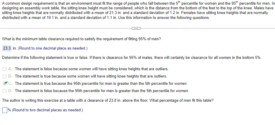 A common design requirement is that an environment must fit the range of people who fall between the 5th percentile for women and the 95th percentile for men. In
designing an assembly work table, the sitting knee height must be considered, which is the distance from the bottom of the feet to the top of the knee. Males have
sitting knee heights that are normally distributed with a mean of 21.3 in. and a standard deviation of 1.2 in. Females have sitting knee heights that are normally
distributed with a mean of 19.1 in. and a standard deviation of 1.1 in. Use this information to answer the following questions.
What is the minimum table clearance required to satisfy the requirement of fitting 95% of men?
23.3 in. (Round to one decimal place as needed.)
Determine if the following statement is true or false. If there is clearance for 95% of males, there will certainly be clearance for all women in the bottom 5%.
O A. The statement is false because some women will have sitting knee heights that are outliers.
B. The statement is true because some women will have sitting knee heights that are outliers.
'C. The statement is true because the 95th percentile for men is greater than the 5th percentile for wo
O D. The statement is false because the 95th percentile for men is greater than the 5th percentile for women.
men.
The author is writing this exercise at a table with a clearance of 23.8 in. above the floor. What percentage of men fit this table?
% (Round to two decimal places as needed.)
