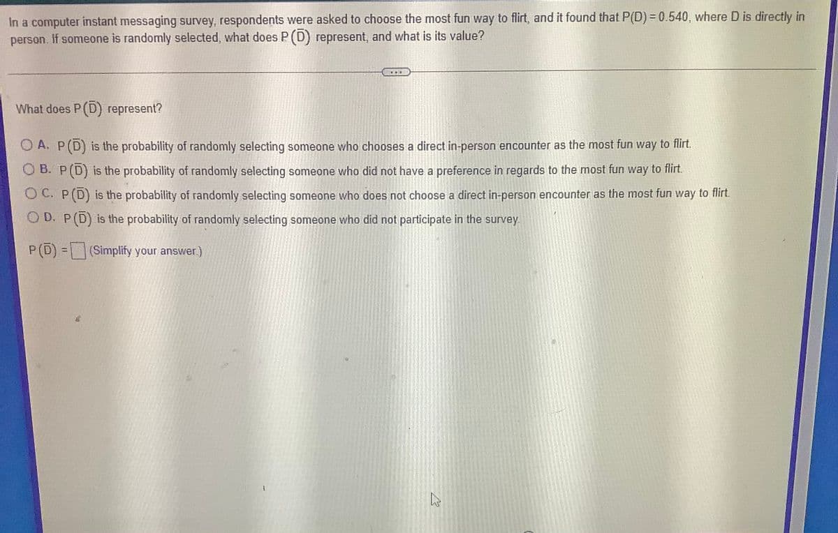 In a computer instant messaging survey, respondents were asked to choose the most fun way to flirt, and it found that P(D) = 0.540, where D is directly in
person. If someone is randomly selected, what does P (D) represent, and what is its value?
What does P(D) represent?
O A. P(D) is the probability of randomly selecting someone who chooses a direct in-person encounter as the most fun way to flirt.
O B. P(D) is the probability of randomly selecting someone who did not have a preference in regards to the most fun way to flirt.
O C. P(D) is the probability of randomly selecting someone who does not choose a direct in-person encounter as the most fun way to flirt.
O D. P(D) is the probability of randomly selecting someone who did not participate in the survey.
(Simplify your answer.)
