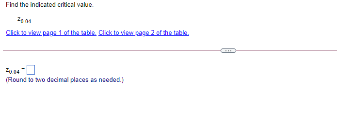 Find the indicated critical value.
Z0.04
Click to view page 1 of the table. Click to view page 2 of the table.
Z0.04 =
(Round to two decimal places as needed.)
