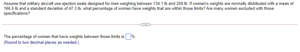 Assume that military aircraft use ejection seats designed for men weighing between 134.1 Ib and 208 Ib. If women's weights are normally distributed with a mean of
166.5 lb and a standard deviation of 47.3 lb, what percentage of women have weights that are within those limits? Are many women excluded with those
specifications?
The percentage of women that have weights between those limits is
(Round to two decimal places as needed.)
