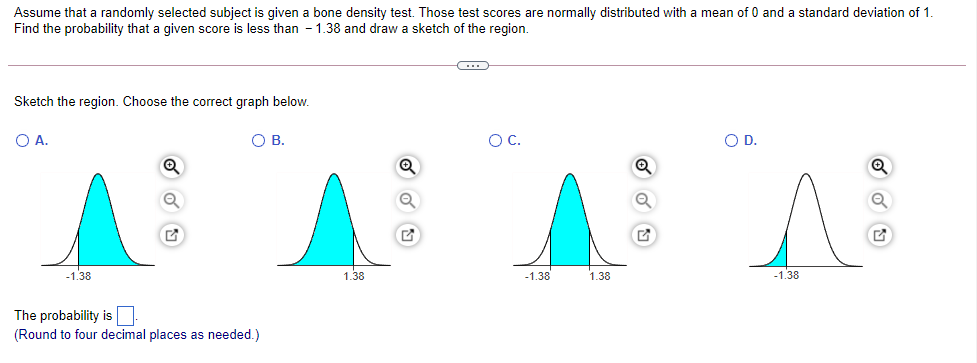 Assume that a randomly selected subject is given a bone density test. Those test scores are normally distributed with a mean of 0 and a standard deviation of 1
Find the probability that a given score is less than - 1.38 and draw a sketch of the region.
Sketch the region. Choose the correct graph below.
O A.
OB.
OC.
O D.
Q
-1.38
1.38
-1.38
1.38
-1.38
The probability is
(Round to four decimal places as needed.)
