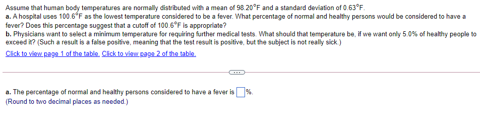 Assume that human body temperatures are normally distributed with a mean of 98.20°F and a standard deviation of 0.63°F.
a. A hospital uses 100.6°F as the lowest temperature considered to be a fever. What percentage of normal and healthy persons would be considered to have a
fever? Does this percentage suggest that a cutoff of 100.6°F is appropriate?
b. Physicians want to select a minimum temperature for requiring further medical tests. What should that temperature be, if we want only 5.0% of healthy people to
exceed it? (Such a result is a false positive, meaning that the test result is positive, but the subject is not really sick.)
Click to view page 1 of the table. Click to view page 2 of the table.
...
a. The percentage of normal and healthy persons considered to have a fever is %.
(Round to two decimal places as needed.)
