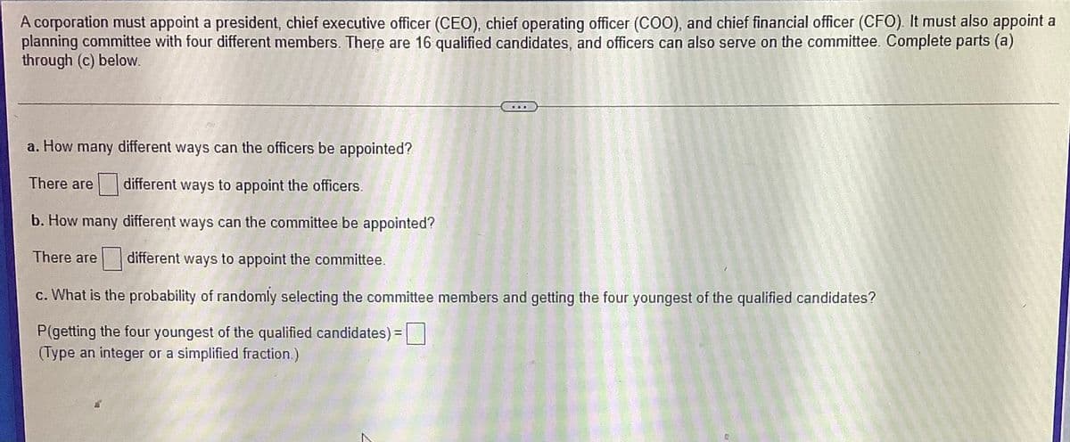 A corporation must appoint a president, chief executive officer (CEO), chief operating officer (C0), and chief financial officer (CFO). It must also appoint a
planning committee with four different members. There are 16 qualified candidates, and officers can also serve on the committee. Complete parts (a)
through (c) below.
a. How many different ways can the officers be appointed?
There are
different ways to appoint the officers.
b. How many different ways can the committee be appointed?
There are
|| different ways to appoint the committee.
c. What is the probability of randomly selecting the committee members and getting the four youngest of the qualified candidates?
P(getting the four youngest of the qualified candidates) =|
(Type an integer or a simplified fraction.)
