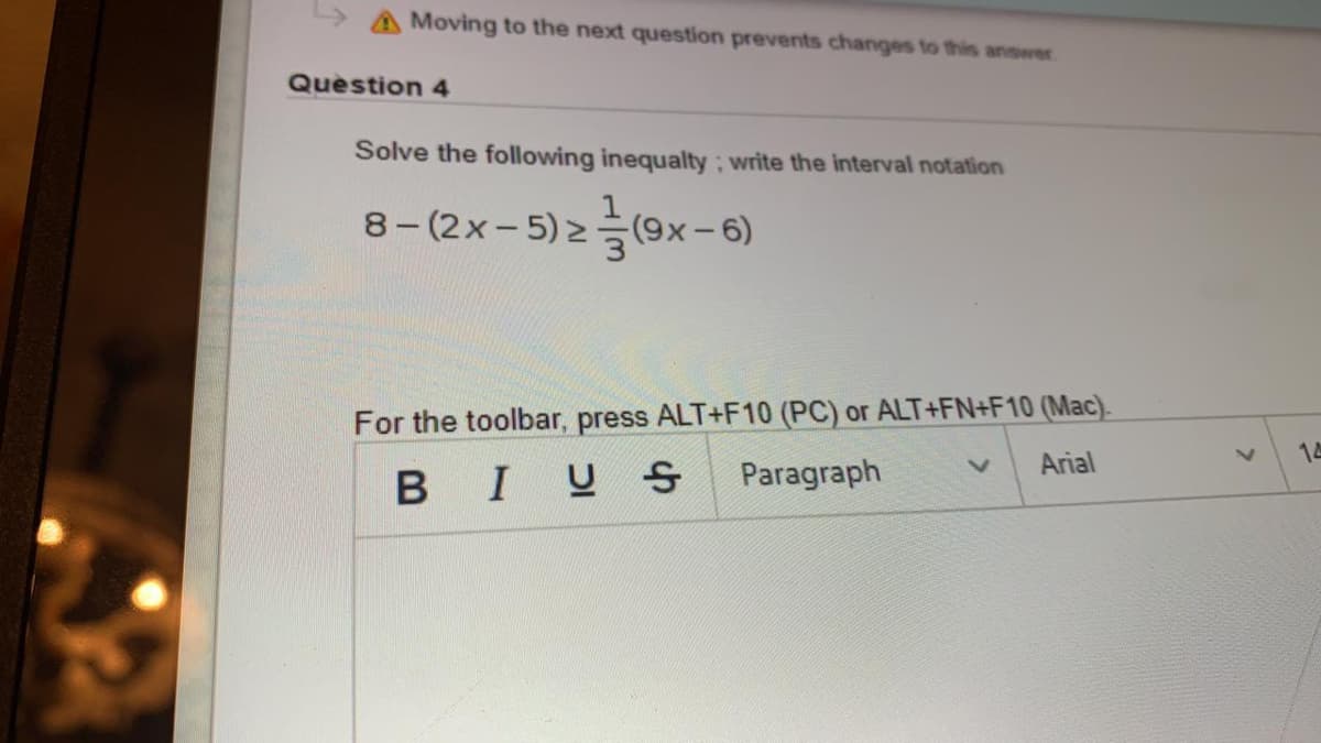 A Moving to the next question prevents changes to this answer.
Question 4
Solve the following inequalty; write the interval notation
8-(2x-5)2-
For the toolbar, press ALT+F10 (PC) or ALT+FN+F10 (Mac).
14
Arial
BIUS
Paragraph
