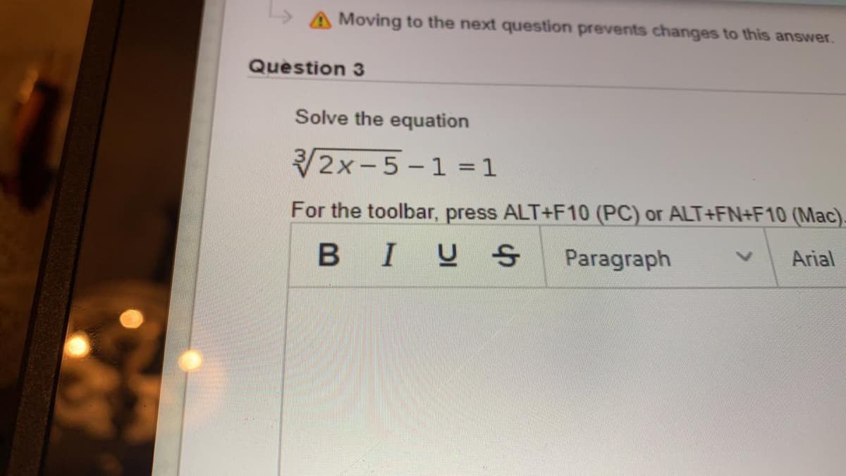 > A Moving to the next question prevents changes to this answer.
Question 3
Solve the equation
2x-5 -1 = 1
For the toolbar, press ALT+F10 (PC) or ALT+FN+F10 (Mac).
BIUS
Paragraph
Arial
