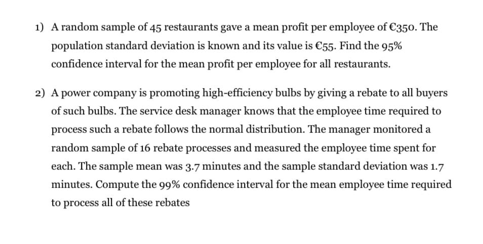 1) A random sample of 45 restaurants gave a mean profit per employee of €350. The
population standard deviation is known and its value is €55. Find the 95%
confidence interval for the mean profit per employee for all restaurants.
2) A power company is promoting high-efficiency bulbs by giving a rebate to all buyers
of such bulbs. The service desk manager knows that the employee time required to
process such a rebate follows the normal distribution. The manager monitored a
random sample of 16 rebate processes and measured the employee time spent for
each. The sample mean was 3.7 minutes and the sample standard deviation was 1.7
minutes. Compute the 99% confidence interval for the mean employee time required
to process all of these rebates
