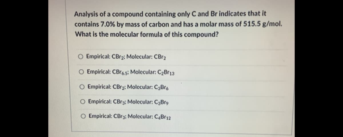 Analysis of a compound containing only C and Br indicates that it
contains 7.0% by mass of carbon and has a molar mass of 515.5 g/mol.
What is the molecular formula of this compound?
O Empirical: CBr2; Molecular: CBr2
O Empirical: CBras: Molecular: C2Br13
O Empirical: CBr2: Molecular: C3Brg
O Empirical: CBr3: Molecular: C3Br9
O Empirical: CBr3; Molecular: C4Br12
