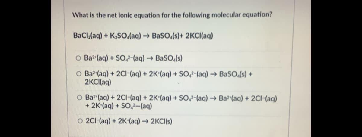 What is the net ionic equation for the following molecular equation?
BaCl,(aq) + K,SO.(aq) → BaSO,(s)+ 2KCI(aq)
O Ba2 (aq) + SO,2-(aq) → BaSO,(s)
O Ba (aq) + 2Cl-(aq) + 2K'(aq) + SO,2-(aq) → BaSO,(s) +
2KCI(aq)
O Ba2 (aq) + 2CI-(aq) + 2K'(aq) + S0,2-(aq) → Ba²'(aq) + 2CI-(aq)
+ 2K'(aq) + SO,2–-(aq)
O 2C1-(aq) + 2K'(aq) → 2KCI(s)
