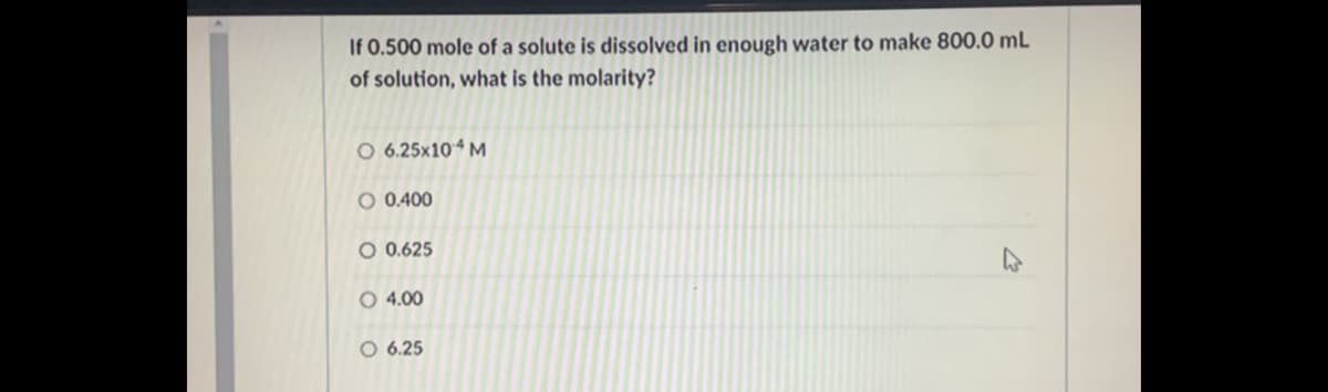 If 0.500 mole of a solute is dissolved in enough water to make 800.0 mL
of solution, what is the molarity?
O 6.25x10 M
O 0.400
O 0.625
O 4.00
O 6.25
