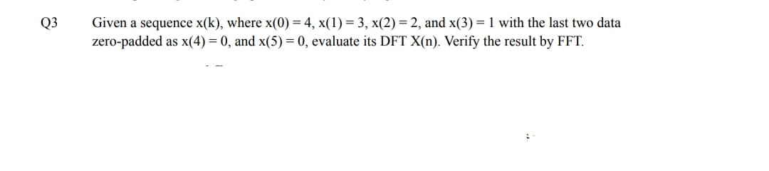 Q3
Given a sequence x(k), where x(0) = 4, x(1) = 3, x(2)= 2, and x(3) = 1 with the last two data
zero-padded as x(4) = 0, and x(5) = 0, evaluate its DFT X(n). Verify the result by FFT.
