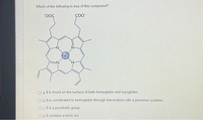 Which of the following is true of this compound?
COO™
OOC
a. It is found on the surface of both hemoglobin and myoglobin
b. It is coordinated to hemoglobin through interactions with a proximal cysteine
It is a prosthetic group.
Od. It contains a ferric ion
Oc