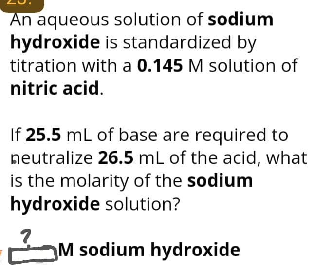 An aqueous solution of sodium
hydroxide is standardized by
titration with a 0.145 M solution of
nitric acid.
If 25.5 mL of base are required to
neutralize 26.5 mL of the acid, what
is the molarity of the sodium
hydroxide solution?
2
M sodium hydroxide