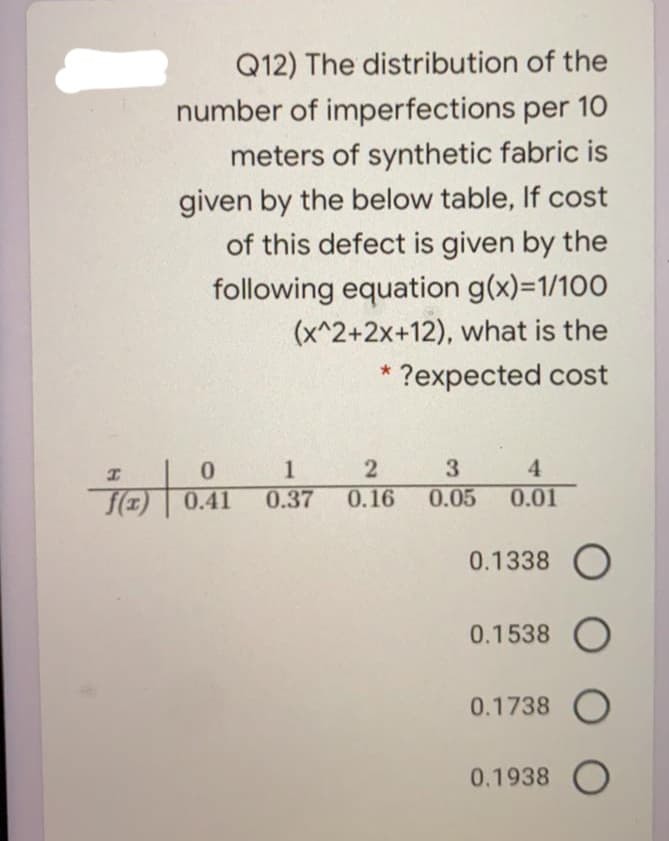 Q12) The distribution of the
number of imperfections per 10
meters of synthetic fabric is
given by the below table, If cost
of this defect is given by the
following equation g(x)=1/100
(x^2+2x+12), what is the
* ?expected cost
1
0.37
3
4
0.41
0.16
0.05
0.01
0.1338 O
0.1538 O
0.1738 O
0.1938 O
