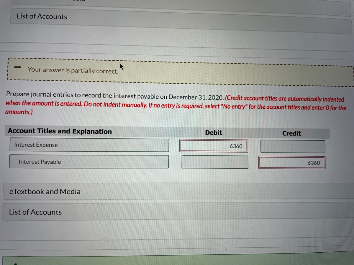 List of Accounts
Your answer is partially correct.
Prepare journal entries to record the interest payable on December 31, 2020. (Credit account titles are automatically indented
when the amount is entered. Do not indent manually. If no entry is required, select "No entry" for the account titles and enter O for the
amounts.)
Account Titles and Explanation
Debit
Credit
Interest Expense
6360
Interest Payable
6360
eTextbook and Media
List of Accounts
