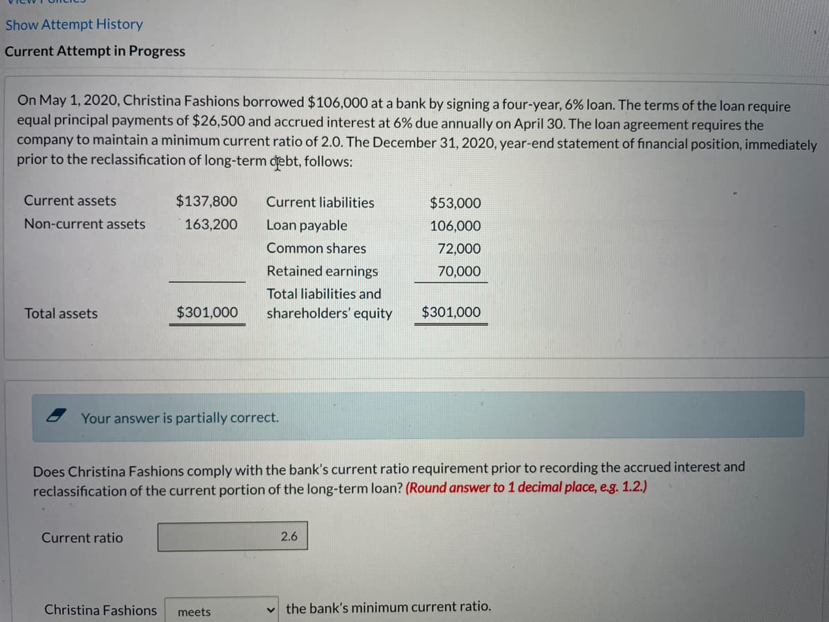 Show Attempt History
Current Attempt in Progress
On May 1, 2020, Christina Fashions borrowed $106,000 at a bank by signing a four-year, 6% loan. The terms of the loan require
equal principal payments of $26,500 and accrued interest at 6% due annually on April 30. The loan agreement requires the
company to maintain a minimum current ratio of 2.0. The December 31, 2020, year-end statement of financial position, immediately
prior to the reclassification of long-term debt, follows:
Current assets
$137,800
Current liabilities
$53,000
Non-current assets
163,200
Loan payable
106,000
Common shares
72,000
Retained earnings
70,000
Total liabilities and
Total assets
$301,000
shareholders' equity
$301,000
Your answer is partially correct.
Does Christina Fashions comply with the bank's current ratio requirement prior to recording the accrued interest and
reclassification of the current portion of the long-term loan? (Round answer to 1 decimal place, e.g. 1.2.)
Current ratio
2.6
Christina Fashions
the bank's minimum current ratio.
meets
