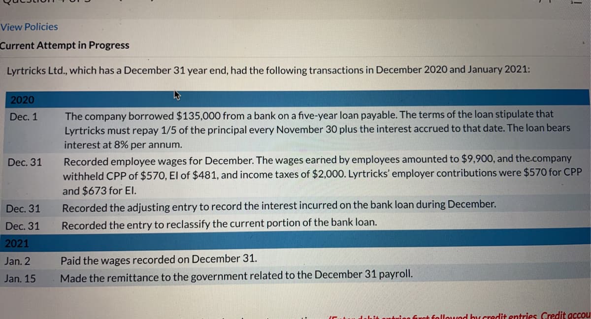 View Policies
Current Attempt in Progress
Lyrtricks Ltd., which has a December 31 year end, had the following transactions in December 2020 and January 2021:
2020
The company borrowed $135,000 from a bank on a five-year loan payable. The terms of the loan stipulate that
Lyrtricks must repay 1/5 of the principal every November 30 plus the interest accrued to that date. The loan bears
interest at 8% per annum.
Dec. 1
Recorded employee wages for December. The wages earned by employees amounted to $9,900, and the.company
withheld CPP of $570, El of $481, and income taxes of $2,000. Lyrtricks' employer contributions were $570 for CPP
and $673 for EI.
Dec. 31
Dec. 31
Recorded the adjusting entry to record the interest incurred on the bank loan during December.
Dec. 31
Recorded the entry to reclassify the current portion of the bank loan.
2021
Paid the wages recorded on December 31.
Made the remittance to the government related to the December 31 payroll.
Jan. 2
Jan. 15
hit antrieg frct follouad by credit entries Credit accou
