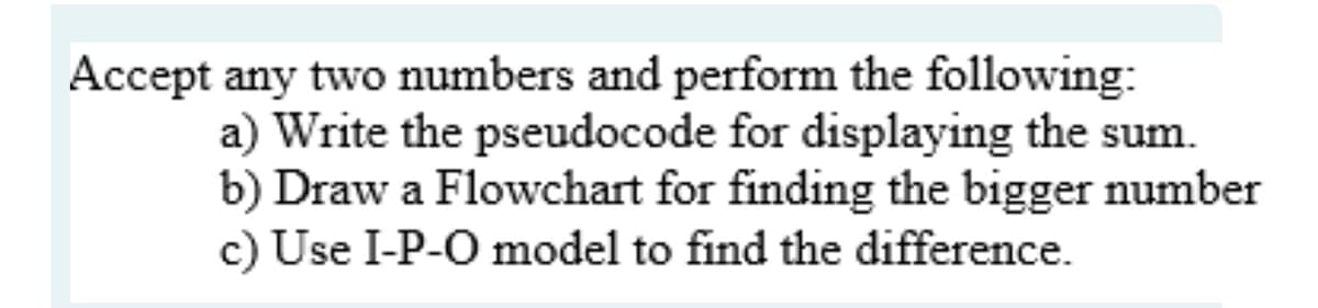 Accept any two numbers and perform the following:
a) Write the pseudocode for displaying the sum.
b) Draw a Flowchart for finding the bigger number
c) Use I-P-O model to find the difference.
