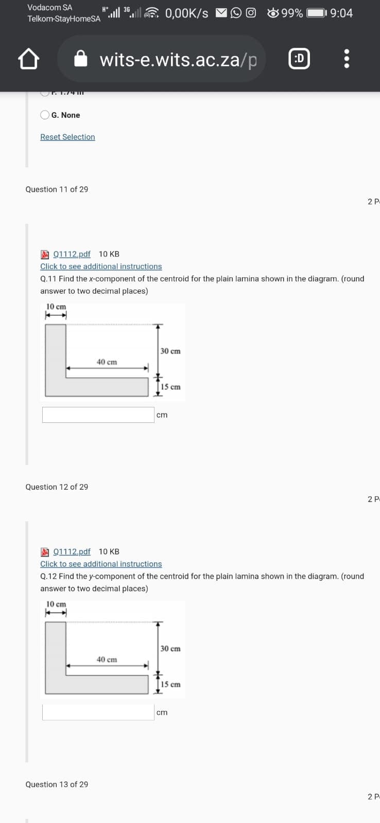 Vodacom SA
30.llE 0,00K/s M
O 8 99%
9:04
Telkom-StayHomeSA
wits-e.wits.ac.za/p
:D
OG. None
Reset Selection
Question 11 of 29
2 P
A Q1112.pdf 10 KB
Click to see additional instructions
Q.11 Find the x-component of the centroid for the plain lamina shown in the diagram. (round
answer to two decimal places)
10 cm
30 cm
40 ст
15 cm
cm
Question 12 of 29
2 P
A Q1112.pdf 10 KB
Click to see additional instructions
Q.12 Find the y-component of the centroid for the plain lamina shown in the diagram. (round
answer to two decimal places)
10 cm
30 cm
40 cm
15 cm
cm
Question 13 of 29
2 P
•..
