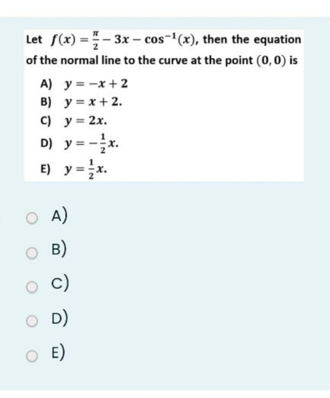 Let f(x) =- 3x – cos-1(x), then the equation
of the normal line to the curve at the point (0,0) is
%3D
A) y= -x + 2
B) y = x+ 2.
C) y= 2x.
D) y = -x.
E) y =x.
A)
B)
c)
D)
E)
