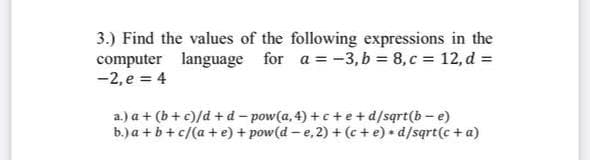 3.) Find the values of the following expressions in the
computer language for a = -3, b = 8, c = 12, d =
-2, e = 4
a.) a + (b+ c)/d + d - pow(a, 4) + c + e+d/sqrt(b - e)
b.) a + b +c/(a + e) + pow(d – e, 2) + (c + e) + d/sqrt(c +a)
