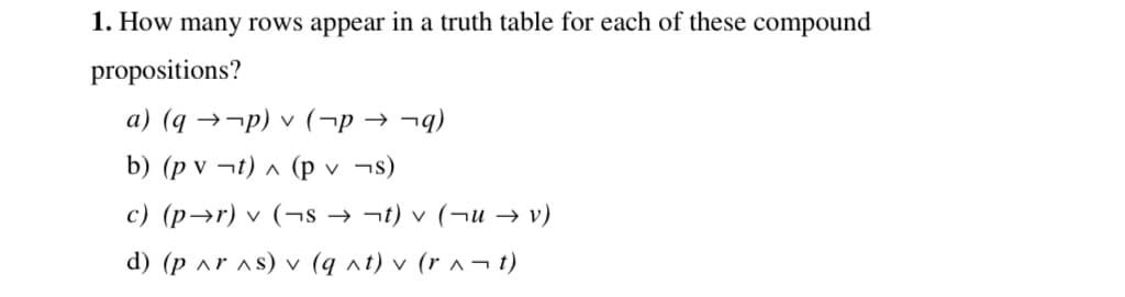 1. How many rows appear in a truth table for each of these compound
propositions?
a) (q →¬p) v (¬p → ¬q)
b) (p v ¬t) ^ (p v ¬s)
c) (p→r) v (¬s → ¬t) v (¬u → v)
d) (p ar as) v (q nt) v (r ^¬ t)
