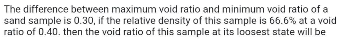 The difference between maximum void ratio and minimum void ratio of a
sand sample is 0.30, if the relative density of this sample is 66.6% at a void
ratio of 0.40. then the void ratio of this sample at its loosest state will be
