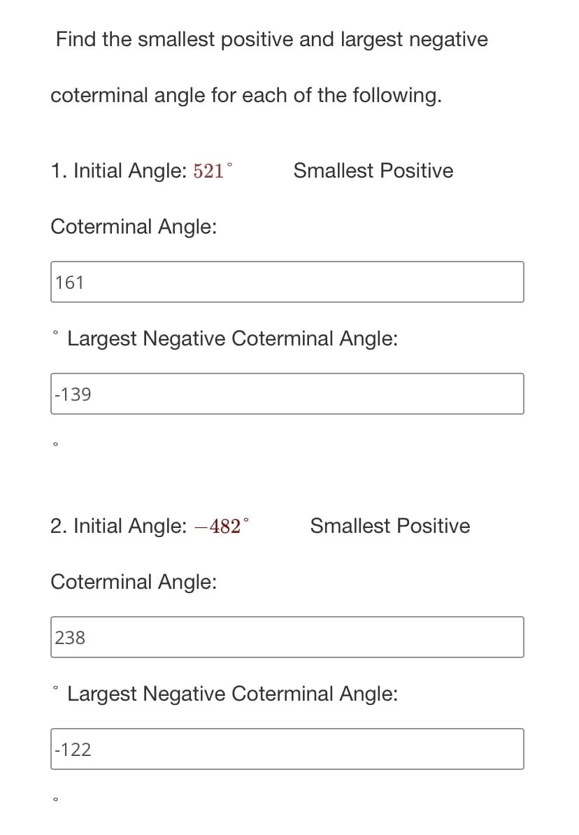 Find the smallest positive and largest negative
coterminal angle for each of the following.
1. Initial Angle: 521°
Coterminal Angle:
161
-139
O
Largest Negative Coterminal Angle:
2. Initial Angle: -482°
Coterminal Angle:
238
Smallest Positive
-122
Smallest Positive
Largest Negative Coterminal Angle: