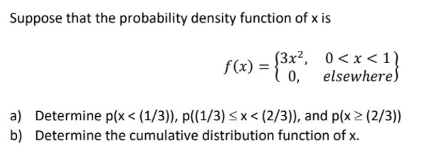 Suppose that the probability density function of x is
(3x², 0<x < 1)
f(x) =
0,
elsewhere)
a) Determine p(x < (1/3)), p((1/3) <x< (2/3)), and p(x > (2/3))
b) Determine the cumulative distribution function of x.
