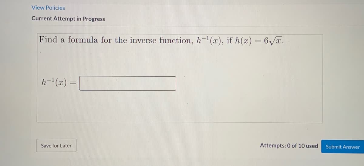View Policies
Current Attempt in Progress
Find a formula for the inverse function, h-(x), if h(x) = 6/x.
%3D
h-"(x) =|
Save for Later
Attempts: 0 of 10 used
Submit Answer
