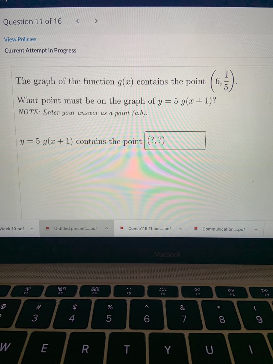 Question 11 of 16
View Policies
Current Attempt in Progress
(*)
The graph of the function g(x) contains the point
6,
What point must be on the graph of y = 5 g(x+1)?
NOTE: Enter your answer as a point (a,6).
y = 5 g(x + 1) contains the point (?,?)
Week 10.pdf
Untitled present....pdf
Comm115 Theor..pdf
Communication.pdf
MacBook
80
DII
DD
F2
F3
F4
F5
F6
F7
F8
F9
@
#
2$
%
3
4
7
8
W
E
T
Y
< CO
R
