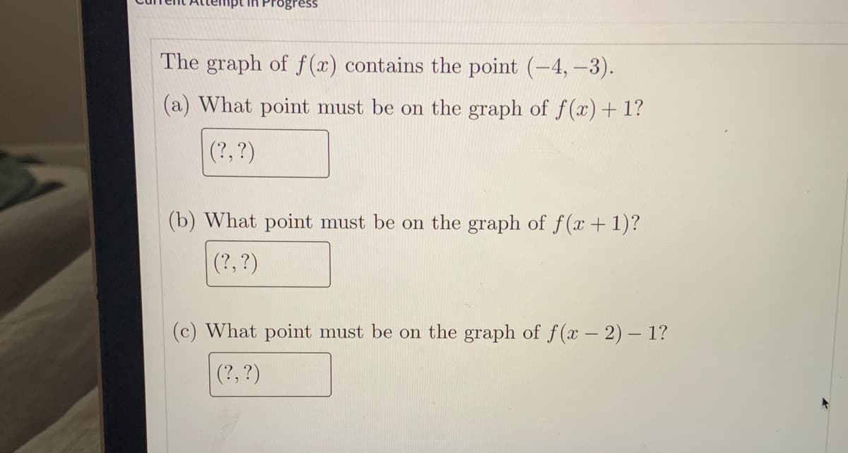 ogress
The graph of f (x) contains the point (-4,-3).
(a) What point must be on the graph of f(x)+ 1?
(?, ?)
(b) What point must be on the graph of f (x +1)?
(?, ?)
(c) What point must be on the graph of f (x – 2)- 1?
(?,?)
