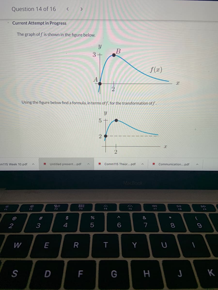 Question 14 of 16
Current Attempt in Progress
The graph of f is shown in the figure below.
Y B
3+
f(x)
Using the figure below find a formula, in terms of f, for the transformation of f.
5 +
m115 Week 10.pdf
Untitled present..pdf
Comm115 Theor..pdf
Communication....pdf
MacBook
DII
F1
F3
F2
F4
F5
F6
F7
F8
F9
#3
%24
*
@
2
3
4
7
8.
R
T
Y
S
F
G
H
K
w/
