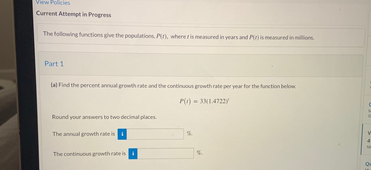 View Policies
Current Attempt in Progress
The following functions give the populations, P(t), where tis measured in years and P(t) is measured in millions.
Part 1
(a) Find the percent annual growth rate and the continuous growth rate per year for the function below.
P(t) = 33(1.4722)
M
Round your answers to two decimal places.
The annual growth rate is i
%.
V
4'
M
The continuous growth rate is i
%.
Qu
